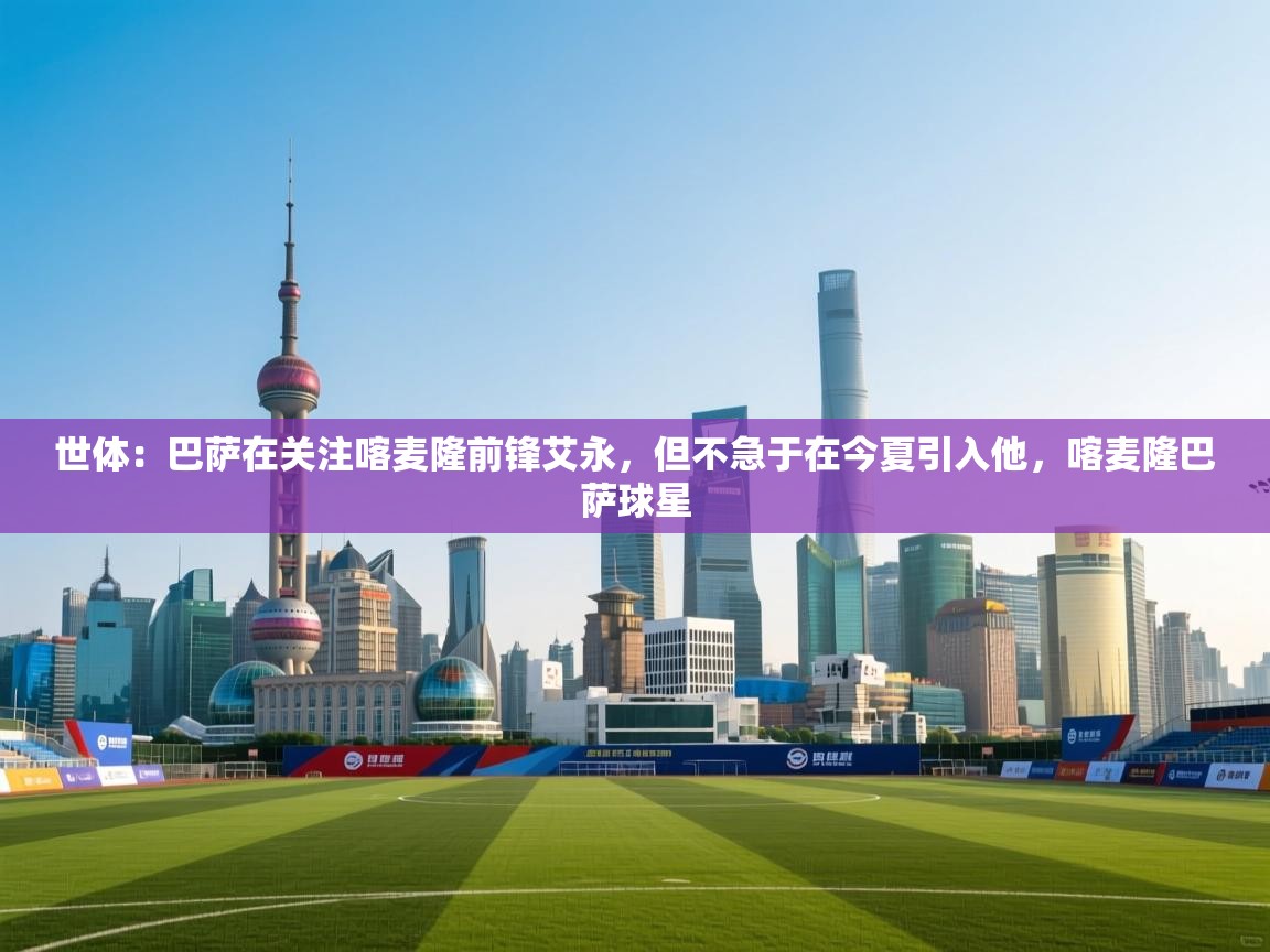 爱游戏 ayx 中国官方网站_ayx sports-世体:巴萨在关注喀麦隆前锋艾永,但不急于在今夏引入他,喀麦隆巴萨球星 第1张