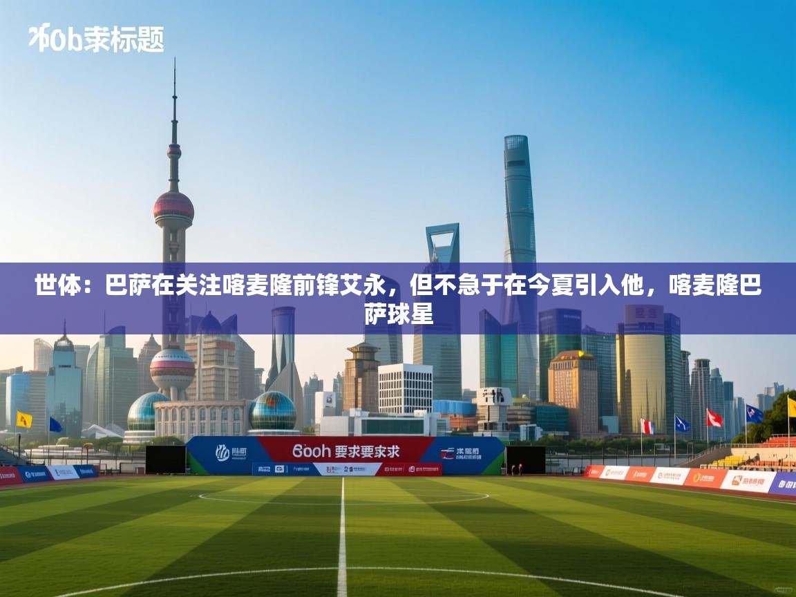 爱游戏 ayx 中国官方网站_ayx sports-世体:巴萨在关注喀麦隆前锋艾永,但不急于在今夏引入他,喀麦隆巴萨球星 第3张