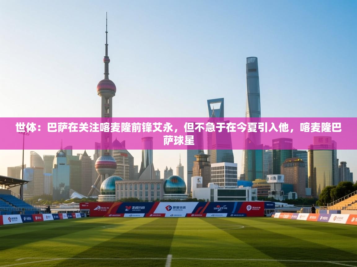 爱游戏 ayx 中国官方网站_ayx sports-世体:巴萨在关注喀麦隆前锋艾永,但不急于在今夏引入他,喀麦隆巴萨球星 第2张