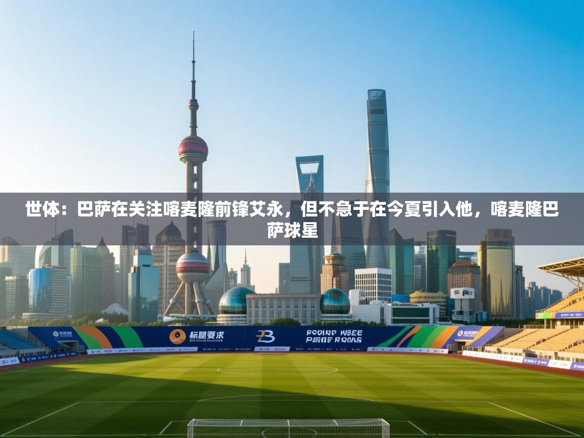 爱游戏 ayx 中国官方网站_ayx sports-世体:巴萨在关注喀麦隆前锋艾永,但不急于在今夏引入他,喀麦隆巴萨球星 第4张