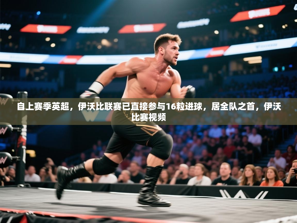 爱游戏厅下载-自上赛季英超,伊沃比联赛已直接参与16粒进球,居全队之首,伊沃比赛视频 第1张