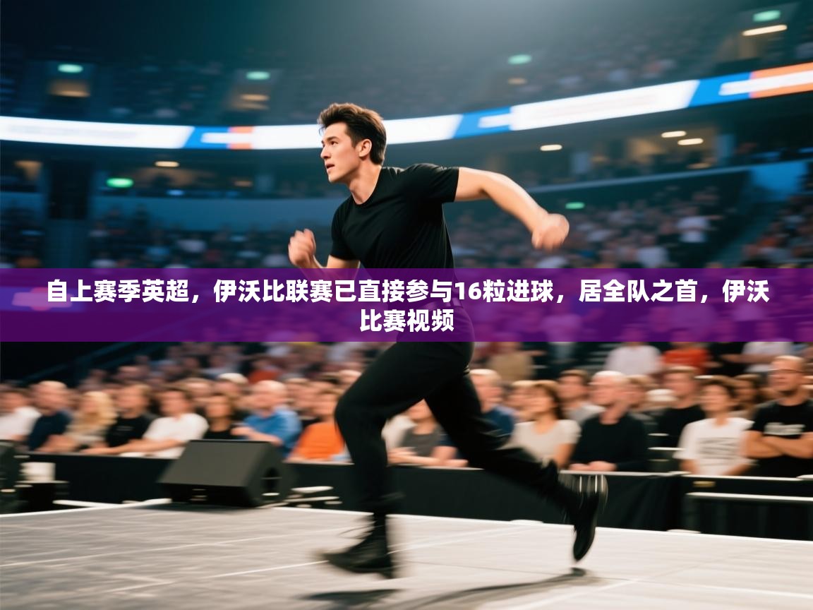 爱游戏厅下载-自上赛季英超,伊沃比联赛已直接参与16粒进球,居全队之首,伊沃比赛视频 第3张