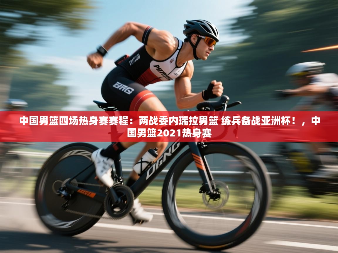 爱游戏体育在线app-中国男篮四场热身赛赛程:两战委内瑞拉男篮 练兵备战亚洲杯!,中国男篮2021热身赛