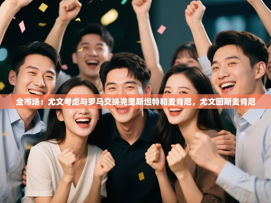 爱游戏娱乐赞助罗马02-全市场:尤文考虑与罗马交换克里斯坦特和麦肯尼,尤文图斯麦肯尼 第4张