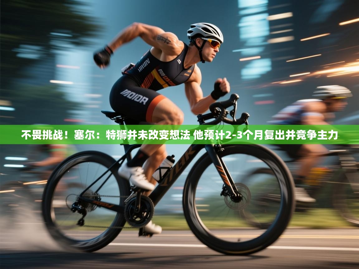 爱游戏官网-不畏挑战！塞尔：特狮并未改变想法 他预计2-3个月复出并竞争主力  第1张