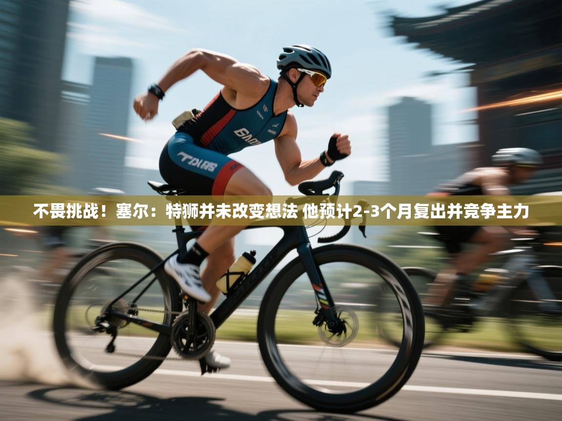 爱游戏官网-不畏挑战！塞尔：特狮并未改变想法 他预计2-3个月复出并竞争主力  第2张