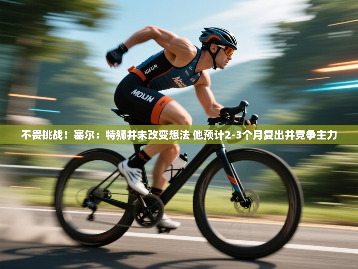 爱游戏官网-不畏挑战！塞尔：特狮并未改变想法 他预计2-3个月复出并竞争主力  第3张