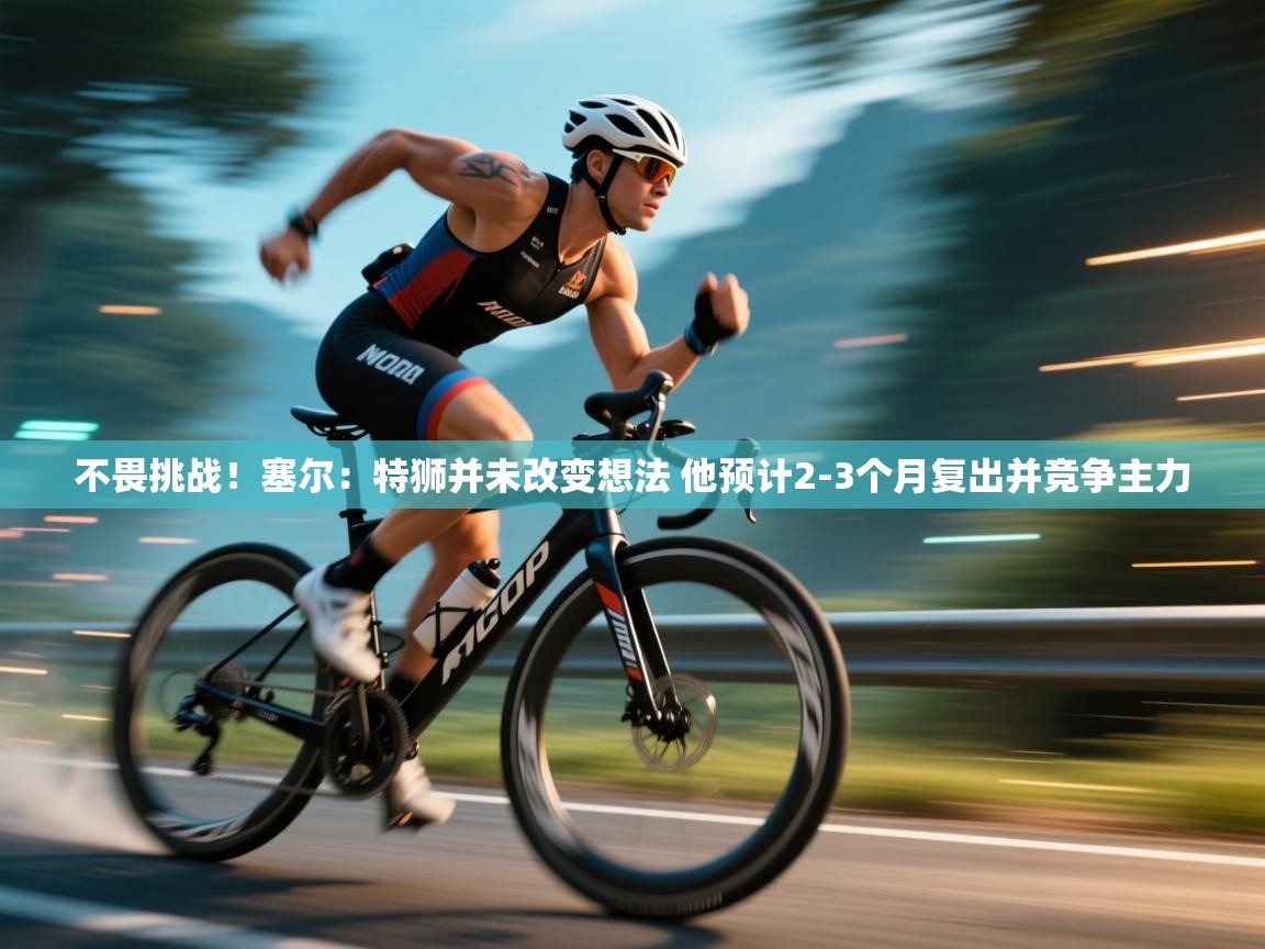 爱游戏官网-不畏挑战！塞尔：特狮并未改变想法 他预计2-3个月复出并竞争主力  第4张